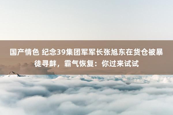 国产情色 纪念39集团军军长张旭东在货仓被暴徒寻衅，霸气恢复：你过来试试