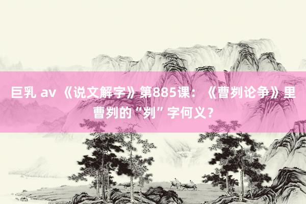 巨乳 av 《说文解字》第885课：《曹刿论争》里曹刿的“刿”字何义？