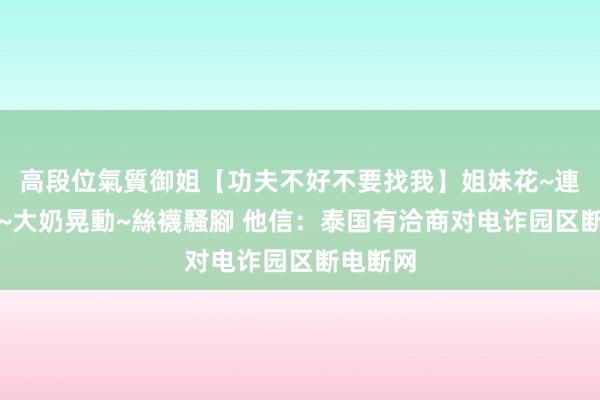 高段位氣質御姐【功夫不好不要找我】姐妹花~連體絲襪~大奶晃動~絲襪騷腳 他信：泰国有洽商对电诈园区断电断网