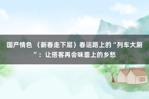 国产情色 （新春走下层）春运路上的“列车大厨”：让搭客再会味蕾上的乡愁