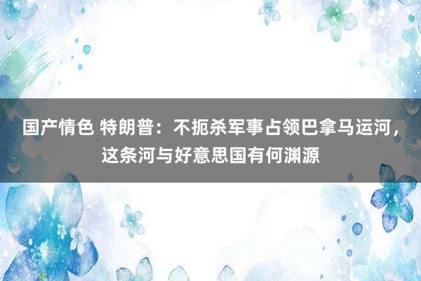 国产情色 特朗普：不扼杀军事占领巴拿马运河，这条河与好意思国有何渊源