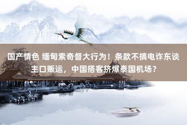 国产情色 缅甸索奇督大行为！条款不搞电诈东谈主口贩运，中国搭客挤爆泰国机场？