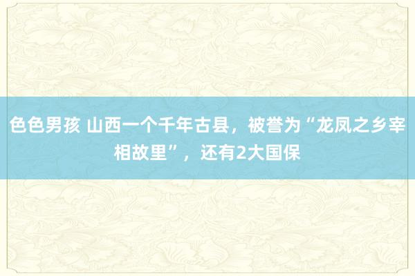色色男孩 山西一个千年古县，被誉为“龙凤之乡宰相故里”，还有2大国保
