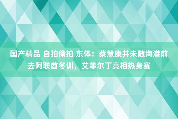 国产精品 自拍偷拍 东体：蔡慧康并未随海港前去阿联酋冬训，艾菲尔丁亮相热身赛