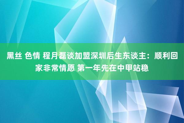 黑丝 色情 程月磊谈加盟深圳后生东谈主：顺利回家非常情愿 第一年先在中甲站稳