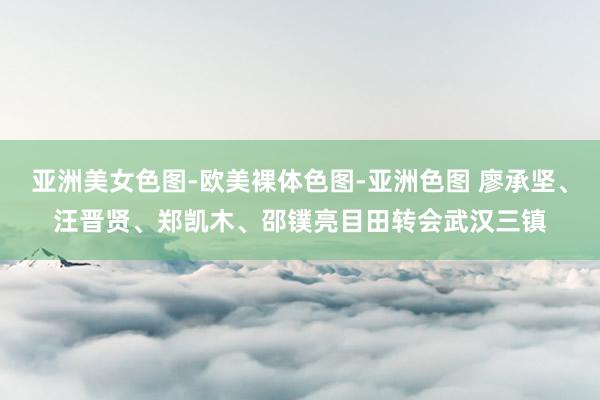 亚洲美女色图-欧美裸体色图-亚洲色图 廖承坚、汪晋贤、郑凯木、邵镤亮目田转会武汉三镇