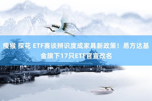 瘦猴 探花 ETF赛谈辨识度成家具新政策！易方达基金旗下17只ETF官宣改名
