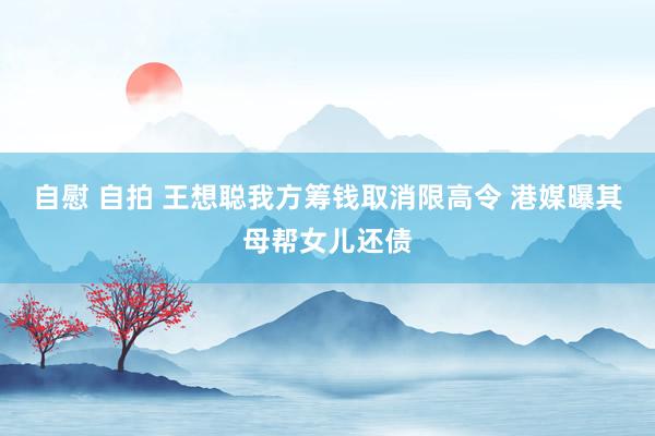 自慰 自拍 王想聪我方筹钱取消限高令 港媒曝其母帮女儿还债