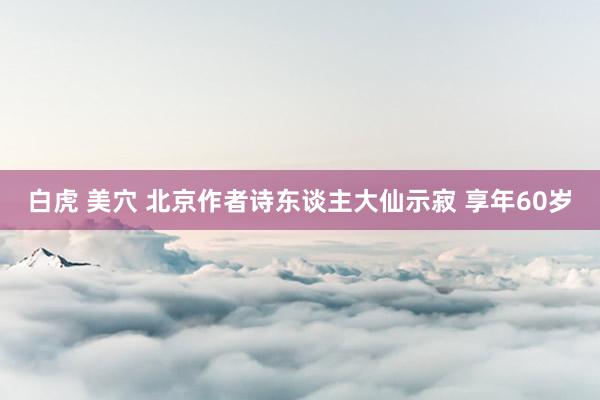 白虎 美穴 北京作者诗东谈主大仙示寂 享年60岁
