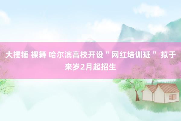 大摆锤 裸舞 哈尔滨高校开设＂网红培训班＂ 拟于来岁2月起招生