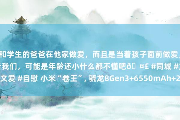 和学生的爸爸在他家做爱，而且是当着孩子面前做爱，太刺激了，孩子完全不看我们，可能是年龄还小什么都不懂吧🤣 #同城 #文爱 #自慰 小米“卷王”， 骁龙8Gen3+6550mAh+2K护眼屏， 价钱竖立者!