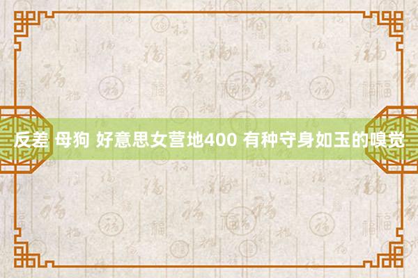 反差 母狗 好意思女营地400 有种守身如玉的嗅觉