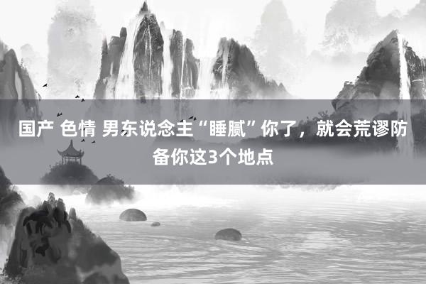 国产 色情 男东说念主“睡腻”你了，就会荒谬防备你这3个地点
