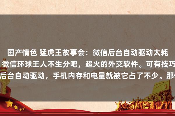 国产情色 猛虎王故事会:微信后台自动驱动太耗电?教你一招关闭它! 微信环球王人不生分吧,超火的外交软件。可有技巧用着发现它在后台自动驱动,手机内存和电量就被它占了不少。那何如关闭微信后台呢?教程来如下。 先...