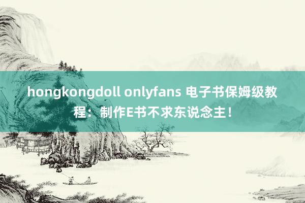 hongkongdoll onlyfans 电子书保姆级教程：制作E书不求东说念主！