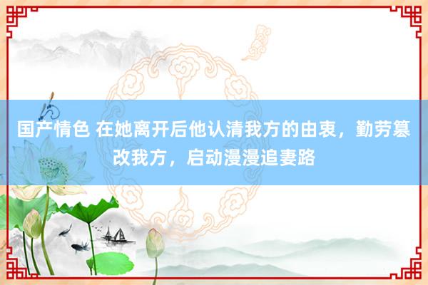 国产情色 在她离开后他认清我方的由衷，勤劳篡改我方，启动漫漫追妻路