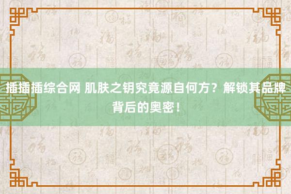 插插插综合网 肌肤之钥究竟源自何方？解锁其品牌背后的奥密！