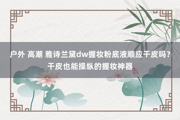 户外 高潮 雅诗兰黛dw握妆粉底液顺应干皮吗？干皮也能操纵的握妆神器