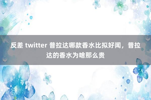 反差 twitter 普拉达哪款香水比拟好闻，普拉达的香水为啥那么贵