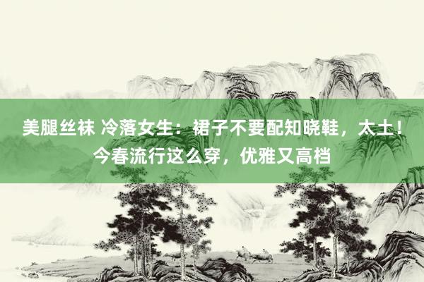 美腿丝袜 冷落女生：裙子不要配知晓鞋，太土！今春流行这么穿，优雅又高档