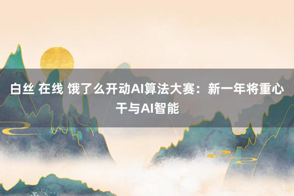白丝 在线 饿了么开动AI算法大赛：新一年将重心干与AI智能