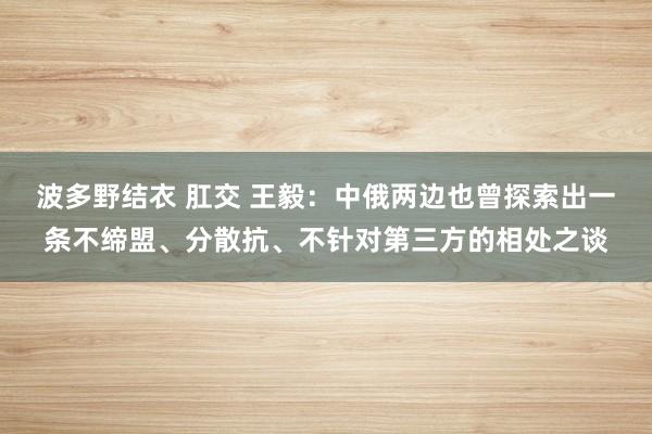 波多野结衣 肛交 王毅：中俄两边也曾探索出一条不缔盟、分散抗、不针对第三方的相处之谈