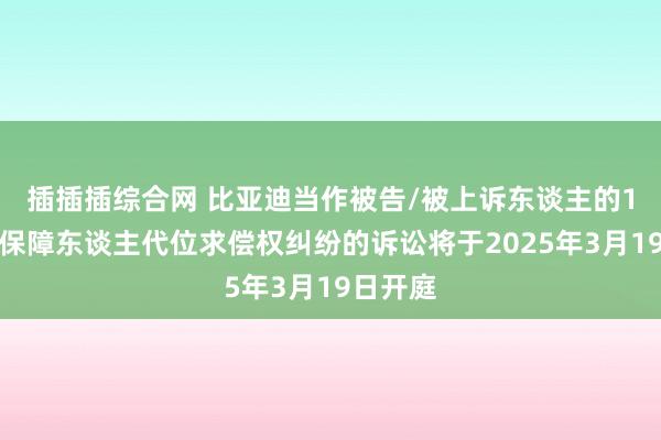插插插综合网 比亚迪当作被告/被上诉东谈主的1起波及保障东谈主代位求偿权纠纷的诉讼将于2025年3月19日开庭