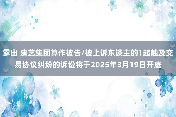 露出 建艺集团算作被告/被上诉东谈主的1起触及交易协议纠纷的诉讼将于2025年3月19日开庭