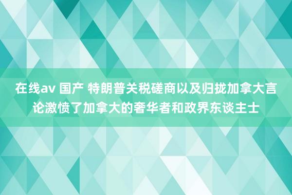 在线av 国产 特朗普关税磋商以及归拢加拿大言论激愤了加拿大的奢华者和政界东谈主士