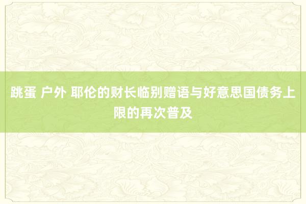 跳蛋 户外 耶伦的财长临别赠语与好意思国债务上限的再次普及