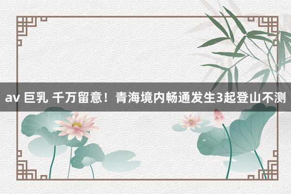 av 巨乳 千万留意！青海境内畅通发生3起登山不测