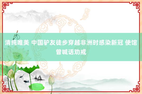 清纯唯美 中国驴友徒步穿越非洲时感染新冠 使馆曾喊话劝戒