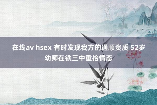 在线av hsex 有时发现我方的通顺资质 52岁幼师在铁三中重拾情态