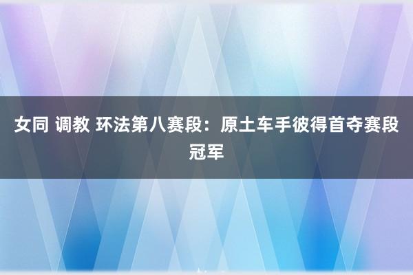 女同 调教 环法第八赛段：原土车手彼得首夺赛段冠军