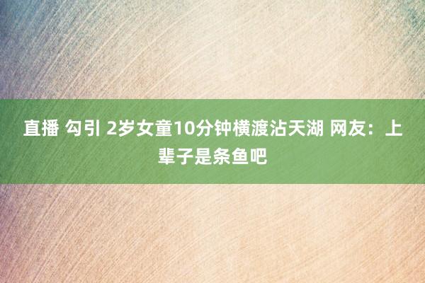 直播 勾引 2岁女童10分钟横渡沾天湖 网友：上辈子是条鱼吧