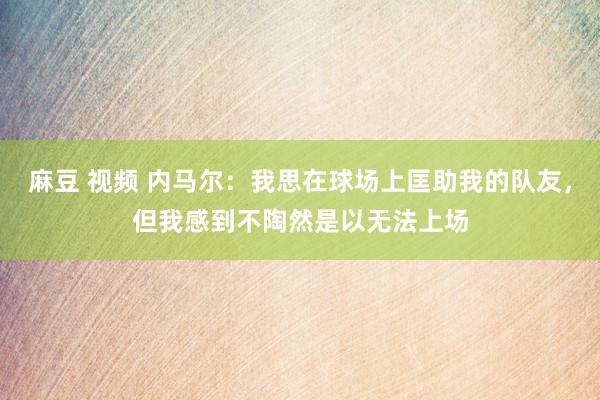 麻豆 视频 内马尔：我思在球场上匡助我的队友，但我感到不陶然是以无法上场
