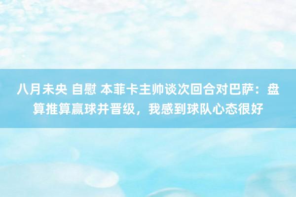 八月未央 自慰 本菲卡主帅谈次回合对巴萨：盘算推算赢球并晋级，我感到球队心态很好