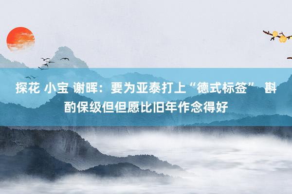 探花 小宝 谢晖：要为亚泰打上“德式标签”  斟酌保级但但愿比旧年作念得好