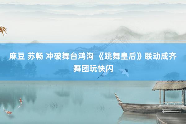 麻豆 苏畅 冲破舞台鸿沟 《跳舞皇后》联动成齐舞团玩快闪