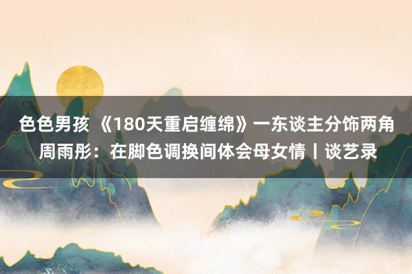 色色男孩 《180天重启缠绵》一东谈主分饰两角 周雨彤：在脚色调换间体会母女情丨谈艺录