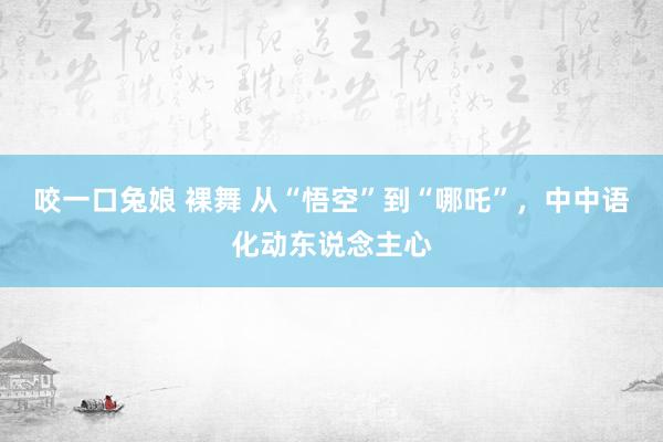 咬一口兔娘 裸舞 从“悟空”到“哪吒”，中中语化动东说念主心