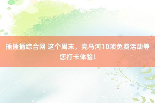 插插插综合网 这个周末，亮马河10项免费活动等您打卡体验！