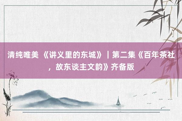清纯唯美 《讲义里的东城》｜第二集《百年茶社，故东谈主文韵》齐备版