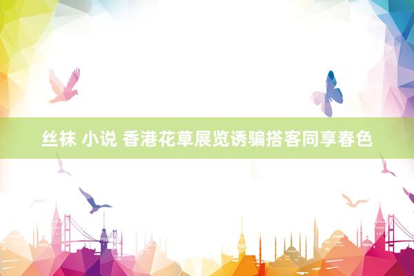 丝袜 小说 香港花草展览诱骗搭客同享春色
