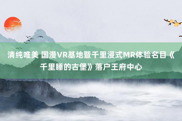 清纯唯美 国漫VR基地暨千里浸式MR体验名目《千里睡的古堡》落户王府中心