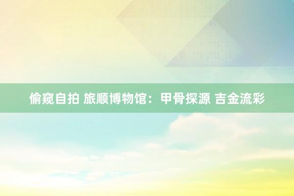 偷窥自拍 旅顺博物馆：甲骨探源 吉金流彩