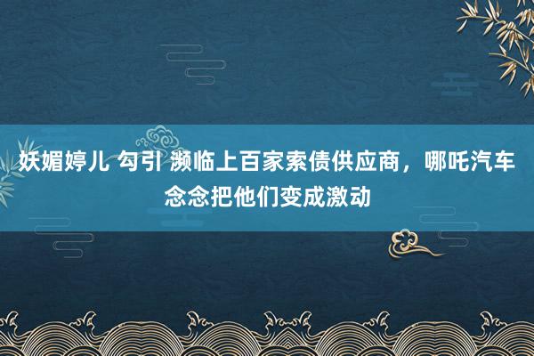 妖媚婷儿 勾引 濒临上百家索债供应商，哪吒汽车念念把他们变成激动