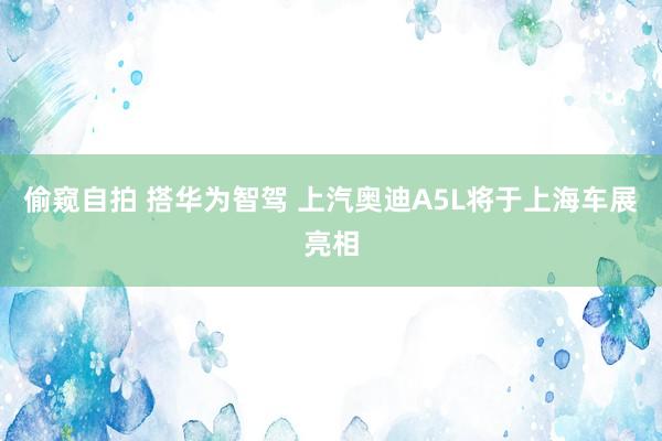 偷窥自拍 搭华为智驾 上汽奥迪A5L将于上海车展亮相
