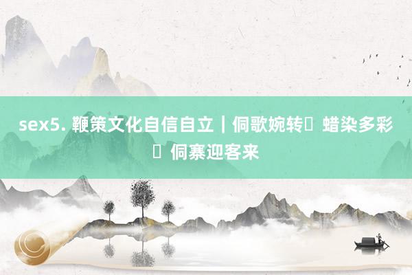 sex5. 鞭策文化自信自立｜侗歌婉转 蜡染多彩 侗寨迎客来