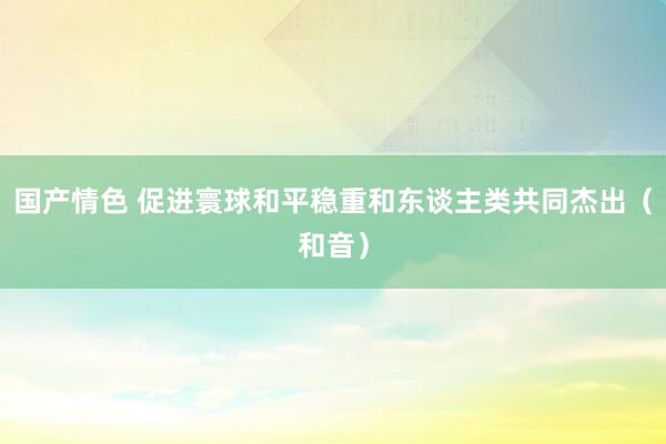 国产情色 促进寰球和平稳重和东谈主类共同杰出（和音）